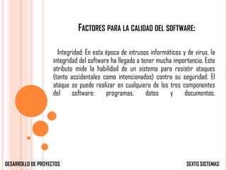 FACTORES PARA LA CALIDAD DEL SOFTWARE:

                      Integridad: En esta época de intrusos informáticos y de virus, la
                    integridad del software ha llegado a tener mucha importancia. Este
                    atributo mide la habilidad de un sistema para resistir ataques
                    (tanto accidentales como intencionados) contra su seguridad. El
                    ataque se puede realizar en cualquiera de los tres componentes
                    del     software:     programas,       datos    y     documentos.




DESARROLLO DE PROYECTOS                                                    SEXTO SISTEMAS
 