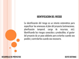 IDENTIFICACION DEL RIESGO

                          La identificación del riesgo es un intento sistemático para
                          especificar las amenazas al plan del proyecto (estimaciones,
                          planificación temporal, carga de recursos, etc).
                          Identificando los riesgos conocidos y predecibles, el gestor
                          del proyecto da un paso adelante para evitarlos cuando sea
                          posible y controlarlos cuando sea necesario.




DESARROLLO DE PROYECTOS                                                   SEXTO SISTEMAS
 