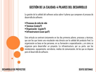 GESTIÓN DE LA CALIDAD: 4 PILARES DEL DESARROLLO

                      La gestión de la calidad del software actúa sobre 4 pilares que componen el proceso de
                      desarrollo de software:

                      • Procesos de ciclo de vida
                      • Técnicas (¿cómo?)
                      • Organización (¿quién?)
                      • Infraestructura (¿con qué?)

                      Este artículo se centrará únicamente en los dos primeros pilares, procesos y técnicas,
                      que son los que tienen una vinculación más directa con la calidad del producto final. La
                      organización se basa en las personas, en su formación o especialización, y en cómo se
                      organizan para desarrollar un proyecto. La infraestructura, por su parte, son las
                      instalaciones, equipamiento, servidores, medios de comunicación, de los que se dispone
                      para el desarrollo de software.




DESARROLLO DE PROYECTOS                                                                    SEXTO SISTEMAS
 