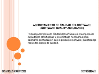 ASEGURAMIENTO DE CALIDAD DEL SOFTWARE
                                  (SOFTWARE QUALITY ASSURANCE)

                          • El aseguramiento de calidad del software es el conjunto de
                          actividades planificadas y sistemáticas necesarias para
                          aportar la confianza en que el producto (software) satisfará los
                          requisitos dados de calidad.




DESARROLLO DE PROYECTOS                                                     SEXTO SISTEMAS
 