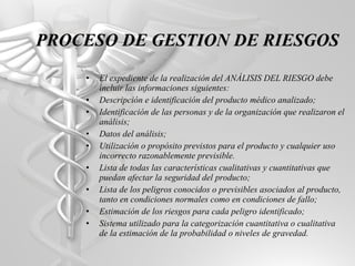 El expediente de la realización del ANÁLISIS DEL RIESGO debe incluir las informaciones siguientes: Descripción e identificación del producto médico analizado; Identificación de las personas y de la organización que realizaron el análisis; Datos del análisis; Utilización o propósito previstos para el producto y cualquier uso incorrecto razonablemente previsible. Lista de todas las características cualitativas y cuantitativas que puedan afectar la seguridad del producto; Lista de los peligros conocidos o previsibles asociados al producto, tanto en condiciones normales como en condiciones de fallo; Estimación de los riesgos para cada peligro identificado; Sistema utilizado para la categorización cuantitativa o cualitativa de la estimación de la probabilidad o niveles de gravedad. PROCESO DE GESTION DE RIESGOS 