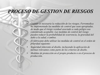 Cuando es necesaria la reducción de los riesgos, Ferromedica ha implementado las medidas de control que sean apropiadas, de modo que el riesgo residual asociado a cada peligro sea considerado aceptable. Las medidas de control del riesgo pueden reducir la probabilidad de ocurrencia, la gravedad del daño a la salud, o ambos. El fabricante debe utilizar las medidas de control en el orden de prioridad siguiente: Seguridad inherente al diseño, incluyendo la aplicación de normas relevantes como parte de los criterios de diseño. Medidas de protección en el propio producto o en el proceso de producción. PROCESO DE GESTION DE RIESGOS 