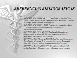 IEC (1995). IEC 60300-3-9:1995 Gestión de la confiabilidad. Parte 3: Guía de aplicación. Mantenimiento. Sección 9: Análisis de riesgos de los sistemas tecnológicos. IEC (2005). IEC 60601-1:2005. Equipos electromédicos. Parte 1: Requisitos generales para la seguridad básica y funcionamiento esencial. ISO (2002). ISO 10993-17:2002 Evaluación biológica de equipos médicos. Parte 17: Establecimiento de los  límites  permisibles para sustancias lixiviables. ISO (2006a). ISO/TR 16142:2006 Medical devices-Guidance on the selection of standards in support of recognized essential principles of safety and performance of medical devices. ISO (2006b). ISO/TS 20993:2006 Biological evaluation of medical devices -- Guidance on a risk-management process. REFERENCIAS BIBLIOGRAFICAS 