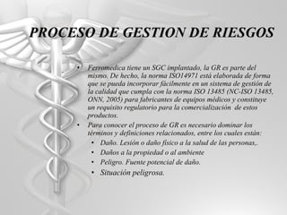 Ferromedica tiene un SGC implantado, la GR es parte del mismo. De hecho, la norma ISO14971 está elaborada de forma que se pueda incorporar fácilmente en un sistema de gestión de la calidad que cumpla con la norma ISO 13485 (NC-ISO 13485, ONN, 2005) para fabricantes de equipos médicos y constituye un requisito regulatorio para la comercialización  de estos productos. Para conocer el proceso de GR es necesario dominar los términos y definiciones relacionados, entre los cuales están: Daño. Lesión o daño físico a la salud de las personas,. Daños a la propiedad o al ambiente Peligro. Fuente potencial de daño. Situación peligrosa. PROCESO DE GESTION DE RIESGOS 