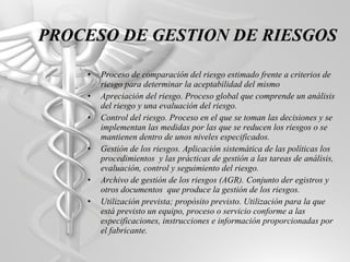 Proceso de comparación del riesgo estimado frente a criterios de riesgo para determinar la aceptabilidad del mismo Apreciación del riesgo. Proceso global que comprende un análisis del riesgo y una evaluación del riesgo. Control del riesgo. Proceso en el que se toman las decisiones y se implementan las medidas por las que se reducen los riesgos o se mantienen dentro de unos niveles especificados. Gestión de los riesgos. Aplicación sistemática de las políticas los procedimientos  y las prácticas de gestión a las tareas de análisis, evaluación, control y seguimiento del riesgo. Archivo de gestión de los riesgos (AGR). Conjunto der egistros y otros documentos  que produce la gestión de los riesgos. Utilización prevista; propósito previsto. Utilización para la que está previsto un equipo, proceso o servicio conforme a las especificaciones, instrucciones e información proporcionadas por el fabricante. PROCESO DE GESTION DE RIESGOS 