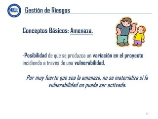 Gestión de Riesgos

Conceptos Básicos: Amenaza.


-Posibilidad de que se produzca un variación en el proyecto
incidiendo a través de una vulnerabilidad.

 Por muy fuerte que sea la amenaza, no se materializa si la
           vulnerabilidad no puede ser activada.



                                                              12
 