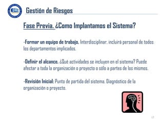 Gestión de Riesgos

Fase Previa. ¿Como Implantamos el Sistema?

-Formar un equipo de trabajo. Interdisciplinar, incluirá personal de todos
los departamentos implicados.

-Definir el alcance. ¿Qué actividades se incluyen en el sistema? Puede
afectar a toda la organización o proyecto o sólo a partes de los mismos.

-Revisión Inicial: Punto de partida del sistema. Diagnóstico de la
organización o proyecto.




                                                                           17
 