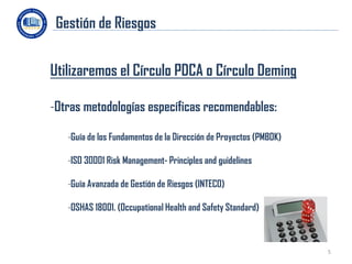 Gestión de Riesgos


Utilizaremos el Círculo PDCA o Círculo Deming

-Otras metodologías específicas recomendables:

   -Guía de los Fundamentos de la Dirección de Proyectos (PMBOK)

   -ISO 30001 Risk Management- Principles and guidelines

   -Guía Avanzada de Gestión de Riesgos (INTECO)

   -OSHAS 18001. (Occupational Health and Safety Standard)



                                                                   5
 