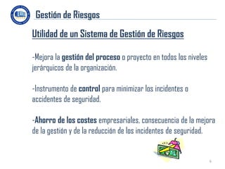 Gestión de Riesgos
Utilidad de un Sistema de Gestión de Riesgos

-Mejora la gestión del proceso o proyecto en todos los niveles
jerárquicos de la organización.

-Instrumento de control para minimizar los incidentes o
accidentes de seguridad.

-Ahorro de los costes empresariales, consecuencia de la mejora
de la gestión y de la reducción de los incidentes de seguridad.


                                                                 6
 