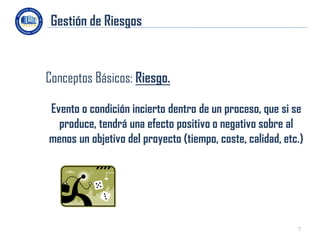 Gestión de Riesgos


Conceptos Básicos: Riesgo.

Evento o condición incierto dentro de un proceso, que si se
  produce, tendrá una efecto positivo o negativo sobre al
menos un objetivo del proyecto (tiempo, coste, calidad, etc.)




                                                           7
 
