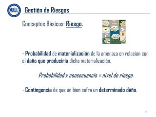 Gestión de Riesgos
Conceptos Básicos: Riesgo.



- Probabilidad de materialización de la amenaza en relación con
el daño que produciría dicha materialización.

        Probabilidad x consecuencia = nivel de riesgo.

- Contingencia de que un bien sufra un determinado daño.


                                                             8
 