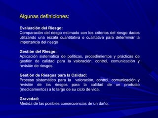 Algunas definiciones:
Evaluación del Riesgo:
Comparación del riesgo estimado con los criterios del riesgo dados
utilizando una escala cuantitativa o cualitativa para determinar la
importancia del riesgo
Gestión del Riesgo:
Aplicación sistemática de políticas, procedimientos y prácticas de
gestión de calidad para la valoración, control, comunicación y
revisión de riesgos.
Gestión de Riesgos para la Calidad:
Proceso sistemático para la valoración, control, comunicación y
revisión de los riesgos para la calidad de un producto
(medicamentos) a lo largo de su ciclo de vida.
Gravedad:
Medida de las posibles consecuencias de un daño.
 