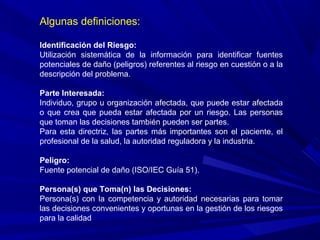 Algunas definiciones:
Identificación del Riesgo:
Utilización sistemática de la información para identificar fuentes
potenciales de daño (peligros) referentes al riesgo en cuestión o a la
descripción del problema.
Parte Interesada:
Individuo, grupo u organización afectada, que puede estar afectada
o que crea que pueda estar afectada por un riesgo. Las personas
que toman las decisiones también pueden ser partes.
Para esta directriz, las partes más importantes son el paciente, el
profesional de la salud, la autoridad reguladora y la industria.
Peligro:
Fuente potencial de daño (ISO/IEC Guía 51).
Persona(s) que Toma(n) las Decisiones:
Persona(s) con la competencia y autoridad necesarias para tomar
las decisiones convenientes y oportunas en la gestión de los riesgos
para la calidad
 