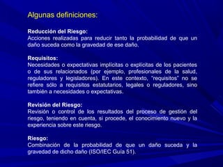 Algunas definiciones:
Reducción del Riesgo:
Acciones realizadas para reducir tanto la probabilidad de que un
daño suceda como la gravedad de ese daño.
Requisitos:
Necesidades o expectativas implícitas o explícitas de los pacientes
o de sus relacionados (por ejemplo, profesionales de la salud,
reguladores y legisladores). En este contexto, “requisitos” no se
refiere sólo a requisitos estatutarios, legales o reguladores, sino
también a necesidades o expectativas.
Revisión del Riesgo:
Revisión o control de los resultados del proceso de gestión del
riesgo, teniendo en cuenta, si procede, el conocimiento nuevo y la
experiencia sobre este riesgo.
Riesgo:
Combinación de la probabilidad de que un daño suceda y la
gravedad de dicho daño (ISO/IEC Guía 51).
 