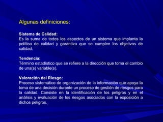 Algunas definiciones:
Sistema de Calidad:
Es la suma de todos los aspectos de un sistema que implanta la
política de calidad y garantiza que se cumplen los objetivos de
calidad.
Tendencia:
Término estadístico que se refiere a la dirección que toma el cambio
de una(s) variable(s).
Valoración del Riesgo:
Proceso sistemático de organización de la información que apoya la
toma de una decisión durante un proceso de gestión de riesgos para
la calidad. Consiste en la identificación de los peligros y en el
análisis y evaluación de los riesgos asociados con la exposición a
dichos peligros.
 