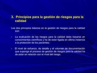 3. Principios para la gestión de riesgos para la
calidad
Los dos principios básicos en la gestión de riesgos para la calidad
son:
- La evaluación de los riesgos para la calidad debe basarse en
conocimientos científicos y ha de estar ligada en última instancia
a la protección de los pacientes;
- El nivel de esfuerzo, de detalle y el volumen de documentación
que suponga el proceso de gestión de riesgos para la calidad ha
de estar en relación con el nivel del riesgo.
 