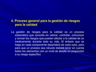4. Proceso general para la gestión de riesgos
para la calidad
La gestión de riesgos para la calidad es un proceso
sistemático que consiste en valorar, controlar, comunicar
y revisar los riesgos que pueden afectar a la calidad de un
medicamento durante todo su vida. El énfasis que se
haga en cada componente dependerá de cada caso, pero
para que un proceso sea robusto deberá tener en cuenta
todos los elementos con un nivel de detalle en proporción
a su riesgo específico
 