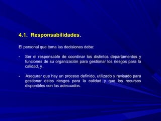 4.1. Responsabilidades.
El personal que toma las decisiones debe:
- Ser el responsable de coordinar los distintos departamentos y
funciones de su organización para gestionar los riesgos para la
calidad, y
- Asegurar que hay un proceso definido, utilizado y revisado para
gestionar estos riesgos para la calidad y que los recursos
disponibles son los adecuados.
 