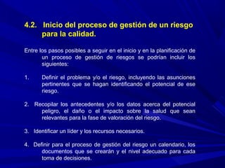 4.2. Inicio del proceso de gestión de un riesgo
para la calidad.
Entre los pasos posibles a seguir en el inicio y en la planificación de
un proceso de gestión de riesgos se podrían incluir los
siguientes:
1. Definir el problema y/o el riesgo, incluyendo las asunciones
pertinentes que se hagan identificando el potencial de ese
riesgo.
2. Recopilar los antecedentes y/o los datos acerca del potencial
peligro, el daño o el impacto sobre la salud que sean
relevantes para la fase de valoración del riesgo.
3. Identificar un líder y los recursos necesarios.
4. Definir para el proceso de gestión del riesgo un calendario, los
documentos que se crearán y el nivel adecuado para cada
toma de decisiones.
 