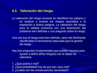 4.3. Valoración del riesgo.
La valoración del riesgo consiste en identificar los peligros y
en analizar y evaluar los riesgos asociados a la
exposición a dichos peligros. La valoración del riesgo
para la calidad comienza con una descripción del
problema bien definida o una pregunta sobre el riesgo.
Una vez que el riesgo está bien definido, será más fácilmente
identificable la herramienta adecuada para la gestión
del riesgo .
Hay tres preguntas fundamentales que pueden hacerse para
ayudar a definir el/los riesgo(s) con el objeto de
valorarlos:
1. ¿Qué podría ir mal?
2. ¿Qué probabilidad hay de que eso vaya mal?
3. ¿Cuáles son las consecuencias (severidad)?
 