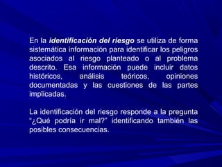 En la identificación del riesgo se utiliza de forma
sistemática información para identificar los peligros
asociados al riesgo planteado o al problema
descrito. Esa información puede incluir datos
históricos, análisis teóricos, opiniones
documentadas y las cuestiones de las partes
implicadas.
La identificación del riesgo responde a la pregunta
“¿Qué podría ir mal?” identificando también las
posibles consecuencias.
 