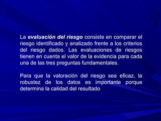 La evaluación del riesgo consiste en comparar el
riesgo identificado y analizado frente a los criterios
del riesgo dados. Las evaluaciones de riesgos
tienen en cuenta el valor de la evidencia para cada
una de las tres preguntas fundamentales.
Para que la valoración del riesgo sea eficaz, la
robustez de los datos es importante porque
determina la calidad del resultado
 