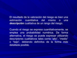 El resultado de la valoración del riesgo es bien una
estimación cuantitativa del mismo o una
descripción cualitativa de un rango del riesgo.
Cuando el riesgo se expresa cuantitativamente, se
emplea una probabilidad numérica. De forma
alternativa, el riesgo se puede expresar utilizando
descriptores cualitativos tales como “alto”, “medio”
o “bajo”, debiendo definirlos de la forma más
detallada posible.
 
