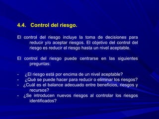 4.4. Control del riesgo.
El control del riesgo incluye la toma de decisiones para
reducir y/o aceptar riesgos. El objetivo del control del
riesgo es reducir el riesgo hasta un nivel aceptable.
El control del riesgo puede centrarse en las siguientes
preguntas:
- ¿El riesgo está por encima de un nivel aceptable?
- ¿Qué se puede hacer para reducir o eliminar los riesgos?
- ¿Cuál es el balance adecuado entre beneficios, riesgos y
recursos?
- ¿Se introducen nuevos riesgos al controlar los riesgos
identificados?
 