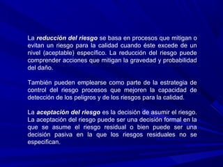 La reducción del riesgo se basa en procesos que mitigan o
evitan un riesgo para la calidad cuando éste excede de un
nivel (aceptable) específico. La reducción del riesgo puede
comprender acciones que mitigan la gravedad y probabilidad
del daño.
También pueden emplearse como parte de la estrategia de
control del riesgo procesos que mejoren la capacidad de
detección de los peligros y de los riesgos para la calidad.
La aceptación del riesgo es la decisión de asumir el riesgo.
La aceptación del riesgo puede ser una decisión formal en la
que se asume el riesgo residual o bien puede ser una
decisión pasiva en la que los riesgos residuales no se
especifican.
 