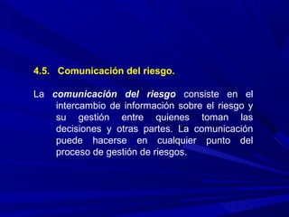 4.5. Comunicación del riesgo.
La comunicación del riesgo consiste en el
intercambio de información sobre el riesgo y
su gestión entre quienes toman las
decisiones y otras partes. La comunicación
puede hacerse en cualquier punto del
proceso de gestión de riesgos.
 