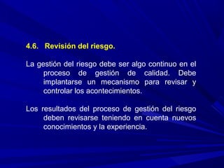 4.6. Revisión del riesgo.
La gestión del riesgo debe ser algo continuo en el
proceso de gestión de calidad. Debe
implantarse un mecanismo para revisar y
controlar los acontecimientos.
Los resultados del proceso de gestión del riesgo
deben revisarse teniendo en cuenta nuevos
conocimientos y la experiencia.
 