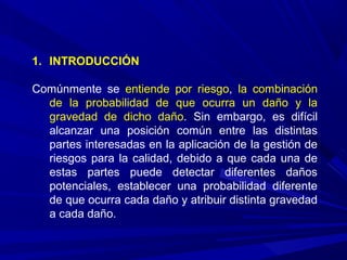 1. INTRODUCCIÓN
Comúnmente se entiende por riesgo, la combinación
de la probabilidad de que ocurra un daño y la
gravedad de dicho daño. Sin embargo, es difícil
alcanzar una posición común entre las distintas
partes interesadas en la aplicación de la gestión de
riesgos para la calidad, debido a que cada una de
estas partes puede detectar diferentes daños
potenciales, establecer una probabilidad diferente
de que ocurra cada daño y atribuir distinta gravedad
a cada daño.
 