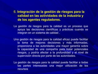 6. Integración de la gestión de riesgos para la
calidad en las actividades de la industria y
de los agentes reguladores.
La gestión de riesgos para la calidad es un proceso que
apoya las decisiones científicas y prácticas cuando se
integran en un sistema de calidad .
Una gestión de riesgos para la calidad eficaz puede facilitar
la toma de mejores decisiones y más informadas,
proporciona a las autoridades una mayor garantía sobre
la capacidad de una compañía para tratar potenciales
riesgos, y podría afectar a la profundidad y el nivel de
supervisión directa por parte de las autoridades.
La gestión de riesgos para la calidad puede facilitar a todas
las partes interesadas una mejor utilización de los
recursos
 