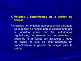 7. Métodos y herramientas en la gestión de
riesgos
Principales herramientas que pueden ser utilizadas
en la gestión de riesgos para la calidad tanto por
la industria como por las autoridades
reguladoras, no siempre las herramientas o
grupo de herramientas son aplicables a todos
los casos en que se está utilizando un
procedimiento de gestión de riesgos para la
calidad.
 