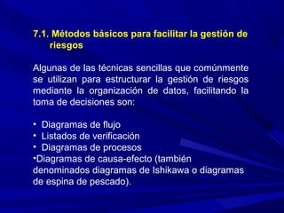7.1. Métodos básicos para facilitar la gestión de
riesgos
Algunas de las técnicas sencillas que comúnmente
se utilizan para estructurar la gestión de riesgos
mediante la organización de datos, facilitando la
toma de decisiones son:
• Diagramas de flujo
• Listados de verificación
• Diagramas de procesos
•Diagramas de causa-efecto (también
denominados diagramas de Ishikawa o diagramas
de espina de pescado).
 