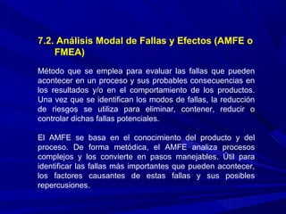 7.2. Análisis Modal de Fallas y Efectos (AMFE o
FMEA)
Método que se emplea para evaluar las fallas que pueden
acontecer en un proceso y sus probables consecuencias en
los resultados y/o en el comportamiento de los productos.
Una vez que se identifican los modos de fallas, la reducción
de riesgos se utiliza para eliminar, contener, reducir o
controlar dichas fallas potenciales.
El AMFE se basa en el conocimiento del producto y del
proceso. De forma metódica, el AMFE analiza procesos
complejos y los convierte en pasos manejables. Útil para
identificar las fallas más importantes que pueden acontecer,
los factores causantes de estas fallas y sus posibles
repercusiones.
 