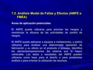 7.2. Análisis Modal de Fallas y Efectos (AMFE o
FMEA)
Áreas de aplicación potenciales
El AMFE puede utilizarse para priorizar los riesgos y
monitorizar la eficacia de las actividades de control de
riesgos.
El AMFE puede aplicarse a equipos e instalaciones, y podría
utilizarse para analizar una determinada operación de
fabricación y su efecto en el producto o proceso. Identifica
los elementos/operaciones del sistema que lo hacen
vulnerable. Los datos y resultados del AMFE pueden
utilizarse como base para el diseño o para posteriores
análisis o para orientar la utilización de recursos.
 