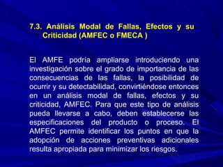 7.3. Análisis Modal de Fallas, Efectos y su
Criticidad (AMFEC o FMECA )
El AMFE podría ampliarse introduciendo una
investigación sobre el grado de importancia de las
consecuencias de las fallas, la posibilidad de
ocurrir y su detectabilidad, convirtiéndose entonces
en un análisis modal de fallas, efectos y su
criticidad, AMFEC. Para que este tipo de análisis
pueda llevarse a cabo, deben establecerse las
especificaciones del producto o proceso. El
AMFEC permite identificar los puntos en que la
adopción de acciones preventivas adicionales
resulta apropiada para minimizar los riesgos.
 