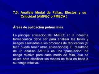 7.3. Análisis Modal de Fallas, Efectos y su
Criticidad (AMFEC o FMECA )
Áreas de aplicación potenciales
La principal aplicación del AMFEC en la industria
farmacéutica debe ser para analizar las fallas y
riesgos asociados a los procesos de fabricación (si
bien puede tener otras aplicaciones). El resultado
de un análisis AMFEC es una “puntuación” de
riesgo relativo para cada modo de falla, que se
utiliza para clasificar los modos de falla en base a
su riesgo relativo.
 