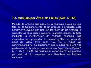 7.4. Análisis por Árbol de Fallas (AAF o FTA)
Método de análisis que parte de la asunción previa de una
falla en el funcionamiento de un proceso o producto. Esta
herramienta evalúa una por una las fallas de un sistema (o
subsistema) pero puede combinar múltiples causas de falla
mediante la identificación de cadenas causales. Los
resultados se representan de manera gráfica en forma de
árbol de fallas. Para cada nivel en el árbol, las
combinaciones de las situaciones que pueden dar lugar a la
producción de la falla se describen con "operadores lógicos"
(y, o, etc.). El AAF se basa en el conocimiento de proceso
por parte de los expertos para identificar los factores
causales.
 