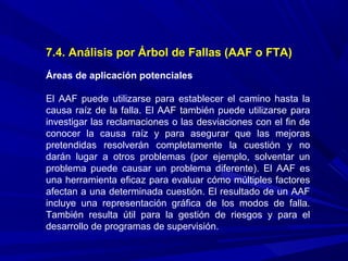 7.4. Análisis por Árbol de Fallas (AAF o FTA)
Áreas de aplicación potenciales
El AAF puede utilizarse para establecer el camino hasta la
causa raíz de la falla. El AAF también puede utilizarse para
investigar las reclamaciones o las desviaciones con el fin de
conocer la causa raíz y para asegurar que las mejoras
pretendidas resolverán completamente la cuestión y no
darán lugar a otros problemas (por ejemplo, solventar un
problema puede causar un problema diferente). El AAF es
una herramienta eficaz para evaluar cómo múltiples factores
afectan a una determinada cuestión. El resultado de un AAF
incluye una representación gráfica de los modos de falla.
También resulta útil para la gestión de riesgos y para el
desarrollo de programas de supervisión.
 