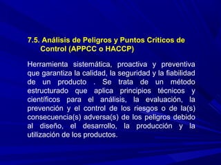 7.5. Análisis de Peligros y Puntos Críticos de
Control (APPCC o HACCP)
Herramienta sistemática, proactiva y preventiva
que garantiza la calidad, la seguridad y la fiabilidad
de un producto . Se trata de un método
estructurado que aplica principios técnicos y
científicos para el análisis, la evaluación, la
prevención y el control de los riesgos o de la(s)
consecuencia(s) adversa(s) de los peligros debido
al diseño, el desarrollo, la producción y la
utilización de los productos.
 