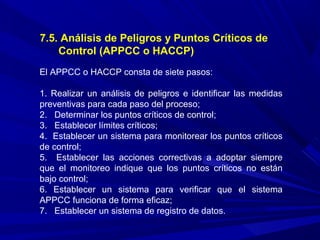 7.5. Análisis de Peligros y Puntos Críticos de
Control (APPCC o HACCP)
El APPCC o HACCP consta de siete pasos:
1. Realizar un análisis de peligros e identificar las medidas
preventivas para cada paso del proceso;
2. Determinar los puntos críticos de control;
3. Establecer límites críticos;
4. Establecer un sistema para monitorear los puntos críticos
de control;
5. Establecer las acciones correctivas a adoptar siempre
que el monitoreo indique que los puntos críticos no están
bajo control;
6. Establecer un sistema para verificar que el sistema
APPCC funciona de forma eficaz;
7. Establecer un sistema de registro de datos.
 