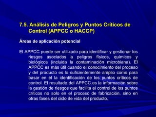 7.5. Análisis de Peligros y Puntos Críticos de
Control (APPCC o HACCP)
Áreas de aplicación potencial
El APPCC puede ser utilizado para identificar y gestionar los
riesgos asociados a peligros físicos, químicos y
biológicos (incluida la contaminación microbiana). El
APPCC es más útil cuando el conocimiento del proceso
y del producto es lo suficientemente amplio como para
basar en él la identificación de los puntos críticos de
control. El resultado del APPCC es la información sobre
la gestión de riesgos que facilita el control de los puntos
críticos no solo en el proceso de fabricación, sino en
otras fases del ciclo de vida del producto.
 