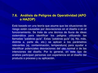 7.6. Análisis de Peligros de Operatividad (APO
o HAZOP)
Está basado en una teoría que asume que las situaciones de
riesgo están causadas por desviaciones en el diseño o en el
funcionamiento. Se trata de una técnica de lluvia de ideas
sistemática para identificar los peligros utilizando las
llamadas “palabras guía”. Estas “palabras guía” (ej. No, más,
distinta a, parte de, etc.) se aplican a los parámetros
relevantes (ej. contaminación, temperatura) para ayudar a
identificar potenciales desviaciones del uso normal o de las
intenciones del diseño. Por lo general, en este tipo de
análisis participan personas con experiencia en el diseño del
producto o proceso y su aplicación.
 