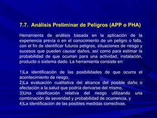 7.7. Análisis Preliminar de Peligros (APP o PHA)
Herramienta de análisis basada en la aplicación de la
experiencia previa o en el conocimiento de un peligro o falla,
con el fin de identificar futuros peligros, situaciones de riesgo y
sucesos que pueden causar daños, así como para estimar la
probabilidad de que ocurran para una actividad, instalación,
producto o sistema dado. La herramienta consiste en:
1)La identificación de las posibilidades de que ocurra el
acontecimiento de riesgo,
2)La evaluación cualitativa del alcance del posible daño o
afectación a la salud que podría derivarse del mismo,
3)Una clasificación relativa del riesgo utilizando una
combinación de severidad y probabilidad de ocurrencia, y
4)La identificación de las posibles medidas correctivas.
 