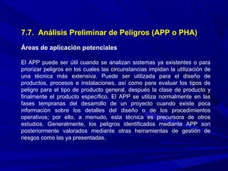 7.7. Análisis Preliminar de Peligros (APP o PHA)
Áreas de aplicación potenciales
El APP puede ser útil cuando se analizan sistemas ya existentes o para
priorizar peligros en los cuales las circunstancias impidan la utilización de
una técnica más extensiva. Puede ser utilizada para el diseño de
productos, procesos e instalaciones, así como para evaluar los tipos de
peligro para el tipo de producto general, después la clase de producto y
finalmente el producto específico. El APP se utiliza normalmente en las
fases tempranas del desarrollo de un proyecto cuando existe poca
información sobre los detalles del diseño o de los procedimientos
operativos; por ello, a menudo, esta técnica es precursora de otros
estudios. Generalmente, los peligros identificados mediante APP son
posteriormente valorados mediante otras herramientas de gestión de
riesgos como las ya presentadas.
 