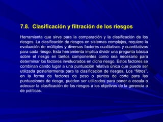 7.8. Clasificación y filtración de los riesgos
Herramienta que sirve para la comparación y la clasificación de los
riesgos. La clasificación de riesgos en sistemas complejos, requiere la
evaluación de múltiples y diversos factores cualitativos y cuantitativos
para cada riesgo. Esta herramienta implica dividir una pregunta básica
sobre el riesgo en tantos componentes como sea necesario para
determinar los factores involucrados en dicho riesgo. Estos factores se
combinan dando lugar a una puntuación relativa única que puede ser
utilizada posteriormente para la clasificación de riesgos. Los “filtros”,
en la forma de factores de peso o puntos de corte para las
puntuaciones de riesgo, pueden ser utilizados para poner a escala o
adecuar la clasificación de los riesgos a los objetivos de la gerencia o
de políticas.
 