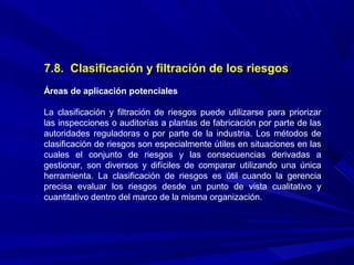 7.8. Clasificación y filtración de los riesgos
Áreas de aplicación potenciales
La clasificación y filtración de riesgos puede utilizarse para priorizar
las inspecciones o auditorías a plantas de fabricación por parte de las
autoridades reguladoras o por parte de la industria. Los métodos de
clasificación de riesgos son especialmente útiles en situaciones en las
cuales el conjunto de riesgos y las consecuencias derivadas a
gestionar, son diversos y difíciles de comparar utilizando una única
herramienta. La clasificación de riesgos es útil cuando la gerencia
precisa evaluar los riesgos desde un punto de vista cualitativo y
cuantitativo dentro del marco de la misma organización.
 