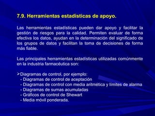 7.9. Herramientas estadísticas de apoyo.
Las herramientas estadísticas pueden dar apoyo y facilitar la
gestión de riesgos para la calidad. Permiten evaluar de forma
efectiva los datos, ayudan en la determinación del significado de
los grupos de datos y facilitan la toma de decisiones de forma
más fiable.
Las principales herramientas estadísticas utilizadas comúnmente
en la industria farmacéutica son:
Diagramas de control, por ejemplo:
- Diagramas de control de aceptación
- Diagramas de control con media aritmética y límites de alarma
- Diagramas de sumas acumuladas
- Gráficos de control de Shewart
- Media móvil ponderada.
 